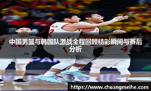 中国男篮与韩国队激战全程回顾精彩瞬间与赛后分析